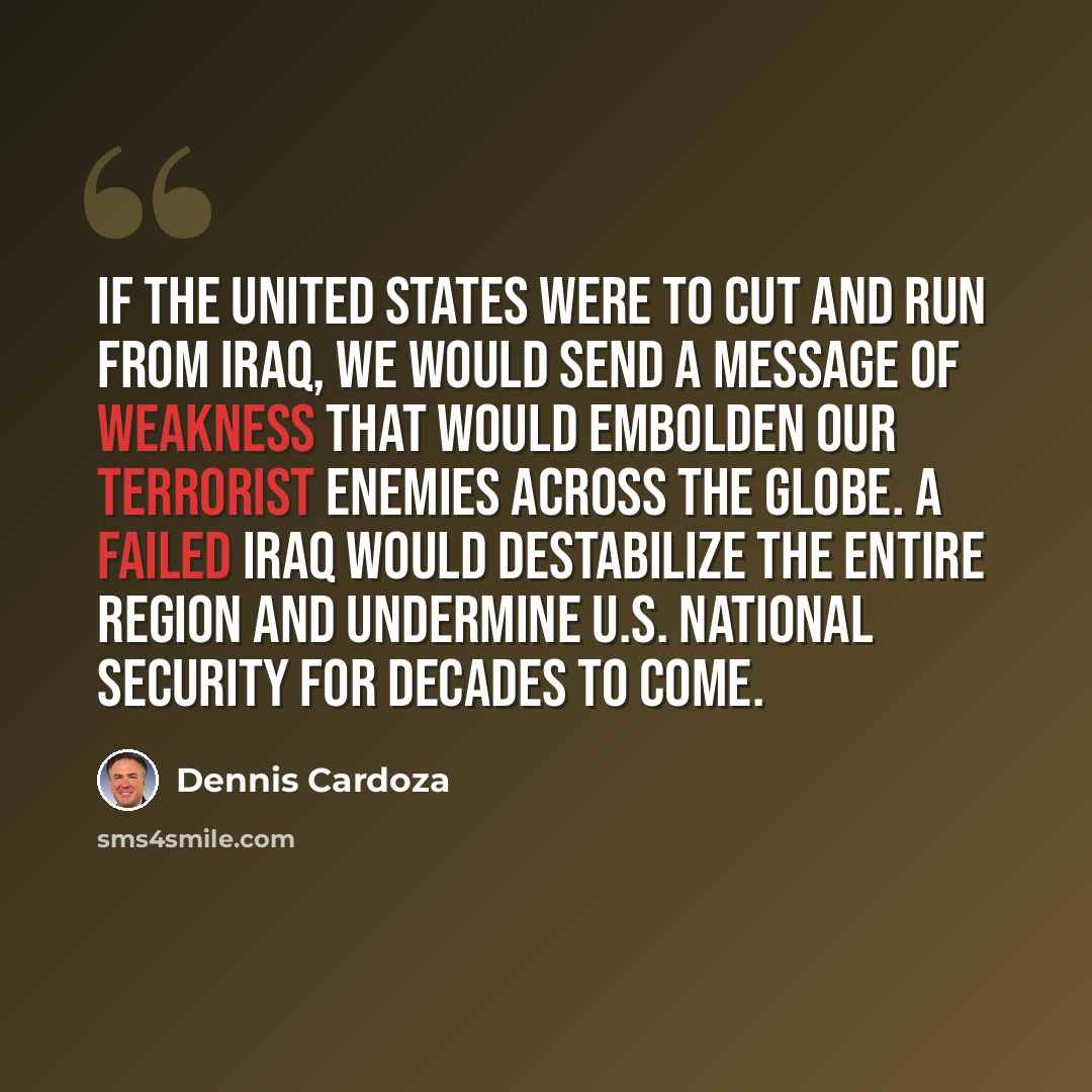 “If the United States were to cut and run from Iraq, we would send a message of weakness that would embolden our terrorist enemies across the globe. A failed Iraq would destabilize the entire region and undermine U.S. national security for decades to come.” quote by Dennis Cardoza
