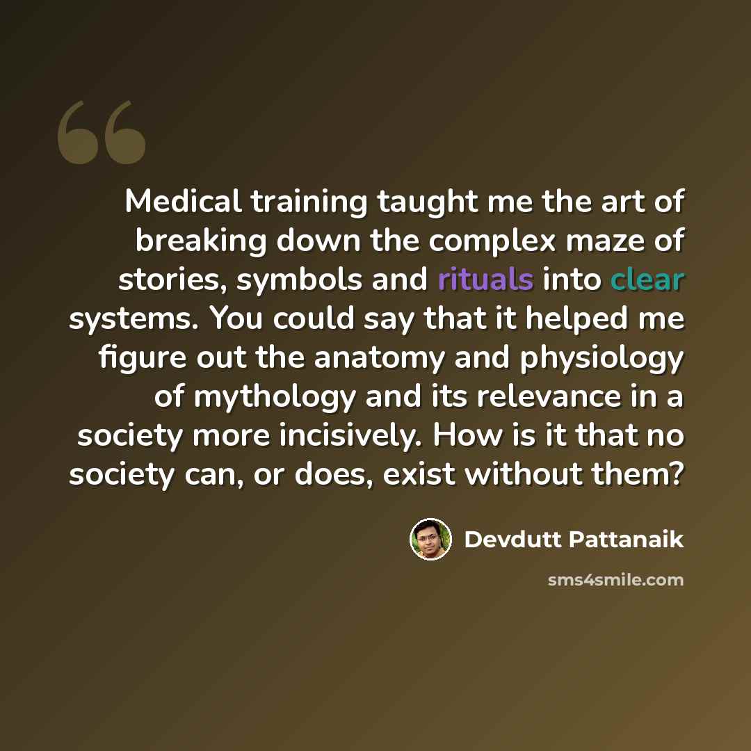 “Medical training taught me the art of breaking down the complex maze of stories, symbols and rituals into clear systems. You could say that it helped me figure out the anatomy and physiology of mythology and its relevance in a society more incisively. How is it that no society can, or does, exist…” quote by Devdutt Pattanaik
