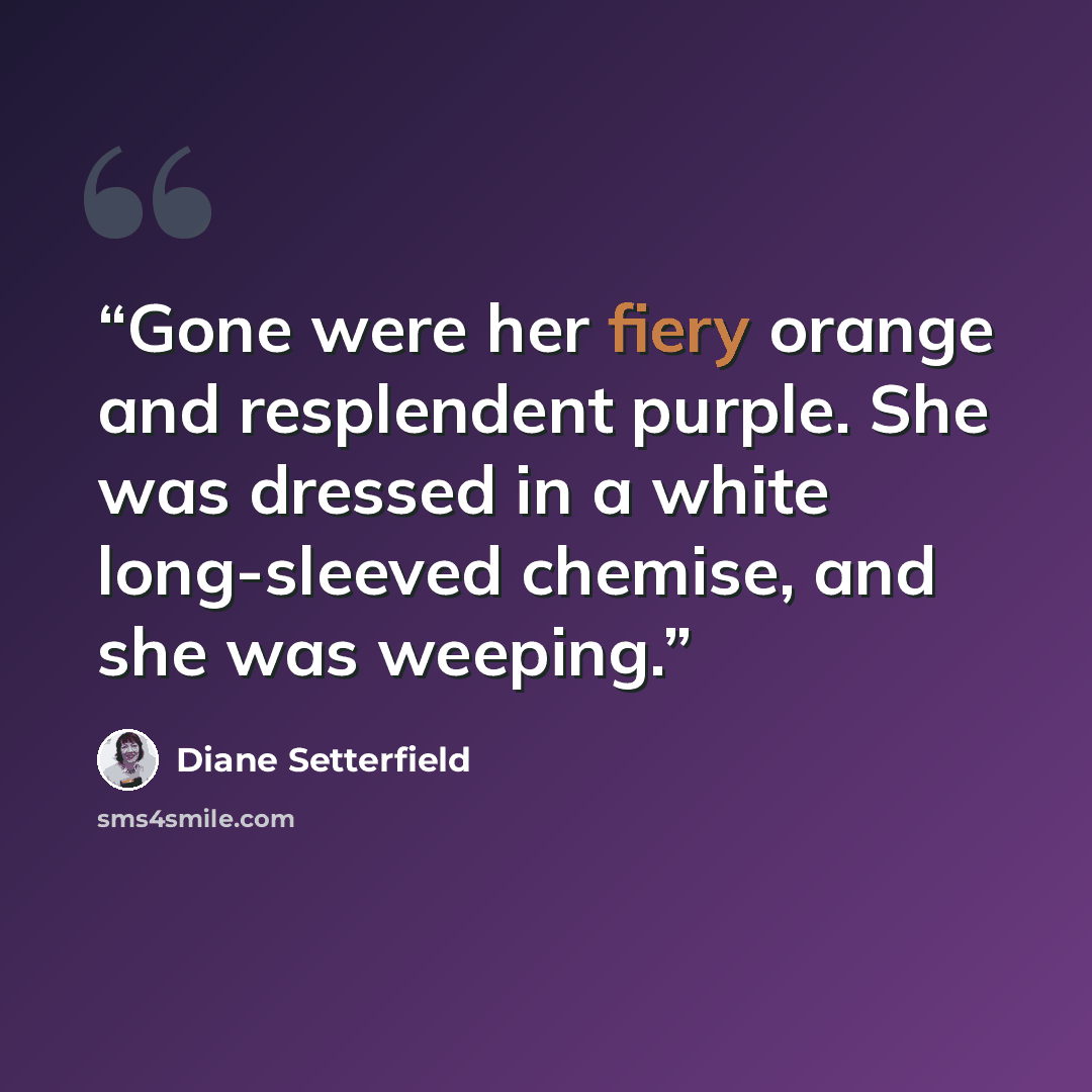 “Gone were her fiery orange and resplendent purple. She was dressed in a white long-sleeved chemise, and she was weeping.” quote by Diane Setterfield