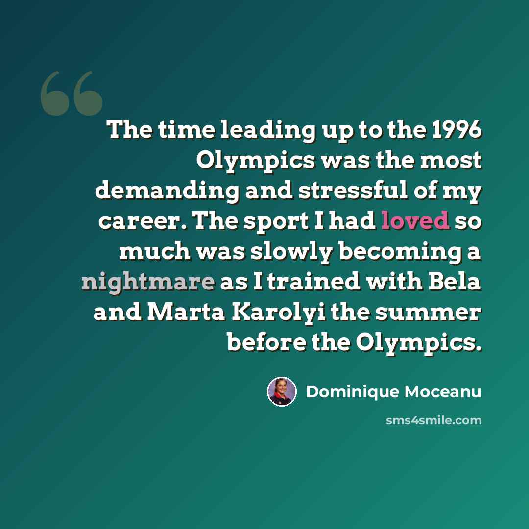 “The time leading up to the 1996 Olympics was the most demanding and stressful of my career. The sport I had loved so much was slowly becoming a nightmare as I trained with Bela and Marta Karolyi the summer before the Olympics.” quote by Dominique Moceanu
