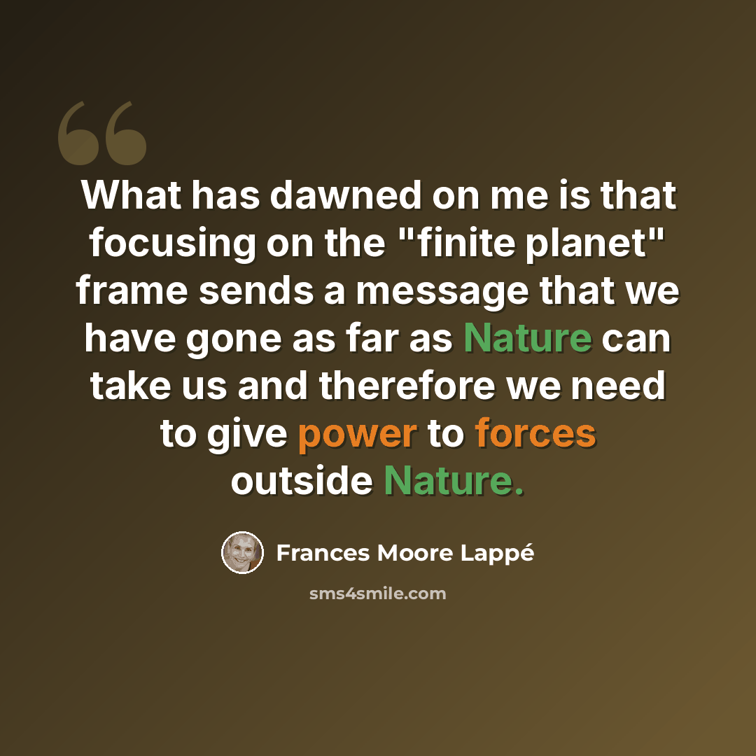 “What has dawned on me is that focusing on the "finite planet" frame sends a message that we have gone as far as Nature can take us and therefore we need to give power to forces outside Nature.” quote by Frances Moore Lappé