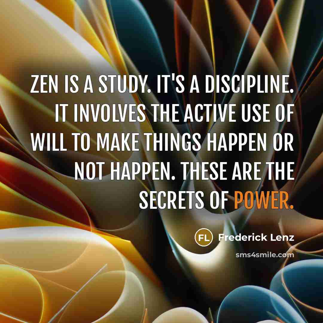 “Zen is a study. It's a discipline. It involves the active use of will to make things happen or not happen. These are the secrets of power.” quote by Frederick Lenz