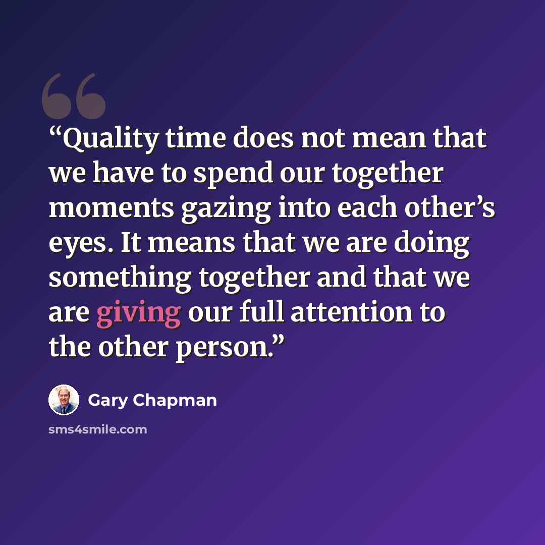 “Quality time does not mean that we have to spend our together moments gazing into each other’s eyes. It means that we are doing something together and that we are giving our full attention to the other person.” quote by Gary Chapman