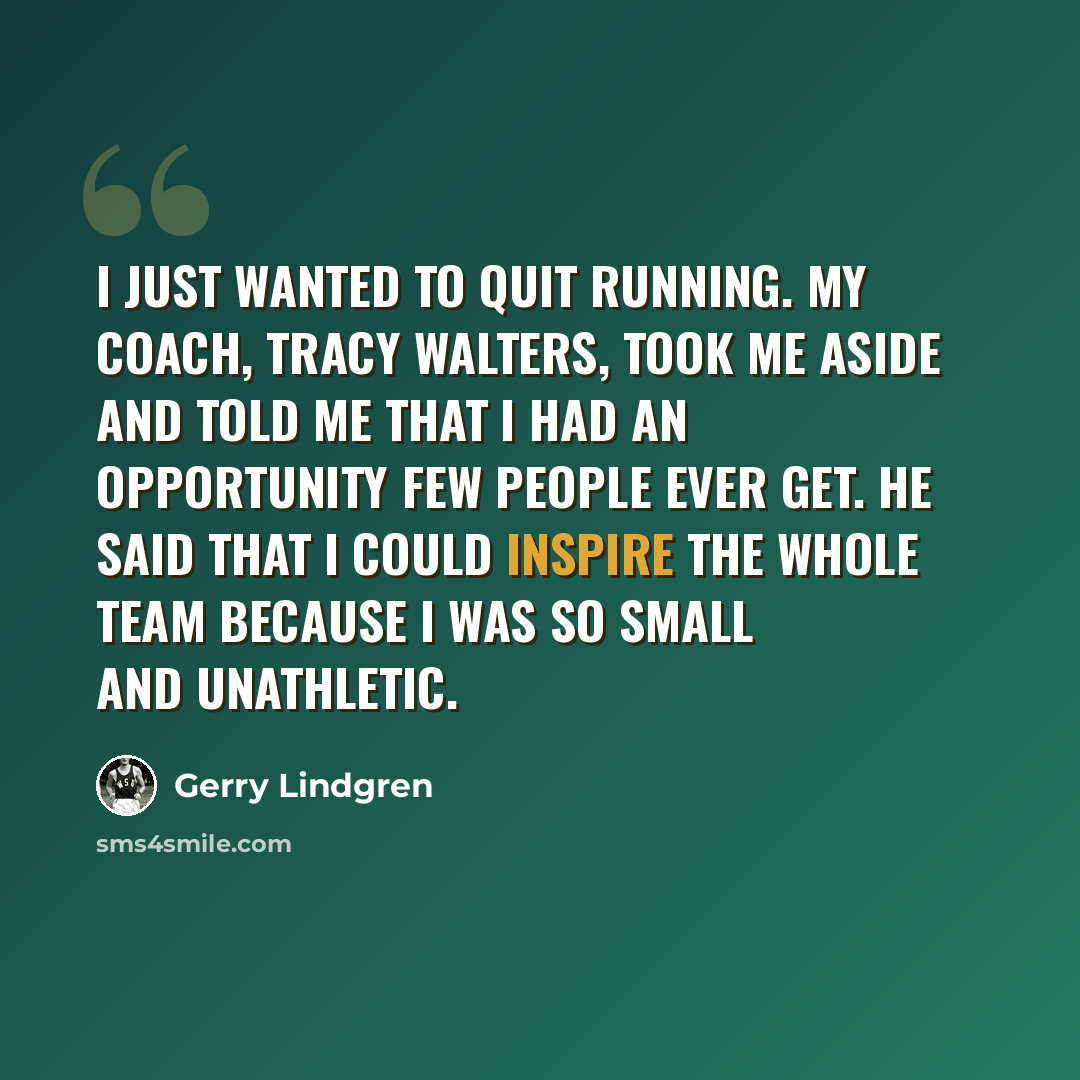 “I just wanted to quit running. My coach, Tracy Walters, took me aside and told me that I had an opportunity few people ever get. He said that I could inspire the whole team because I was so small and unathletic.” quote by Gerry Lindgren