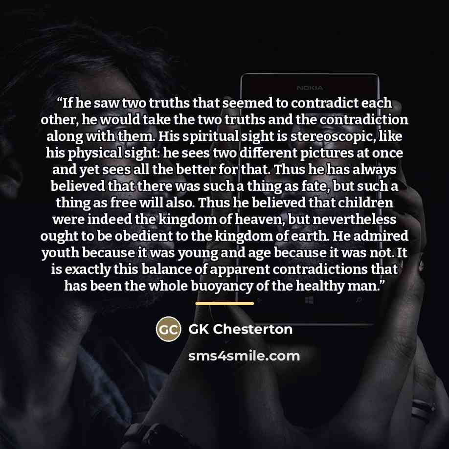 “If he saw two truths that seemed to contradict each other, he would take the two truths and the contradiction along with them. His spiritual sight is stereoscopic, like his physical sight: he sees two different pictures at once and yet sees all the better for that. Thus he has always believed that…” quote by GK Chesterton