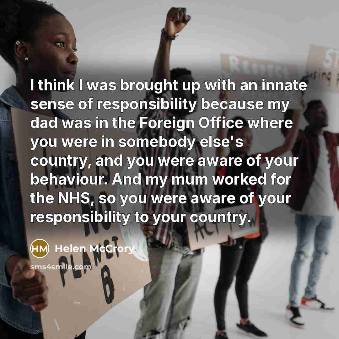 “I think I was brought up with an innate sense of responsibility because my dad was in the Foreign Office where you were in somebody else's country, and you were aware of your behaviour. And my mum worked for the NHS, so you were aware of your responsibility to your country.” quote by Helen McCrory