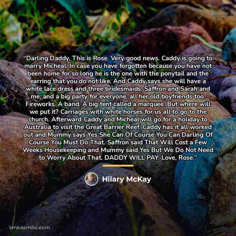 “Darling Daddy, This is Rose. Very good news. Caddy is going to marry Micheal. In case you have forgotten because you have not been home for so long he is the one with the ponytail and the earring that you do not like. And Caddy says she will have a white lace dress and three bridesmaids, Saffron…” quote by Hilary McKay