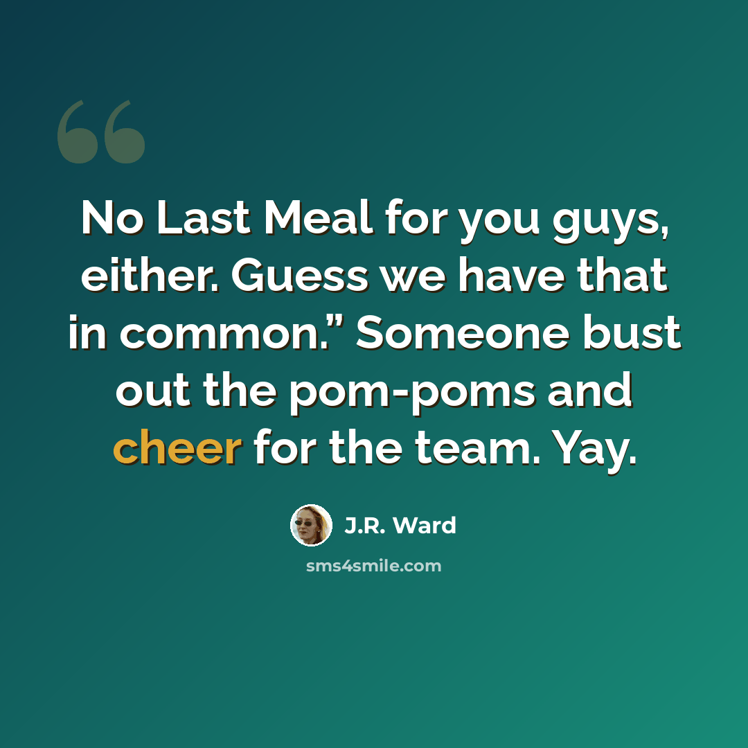 “No Last Meal for you guys, either. Guess we have that in common.” Someone bust out the pom-poms and cheer for the team. Yay.” quote by J.R. Ward