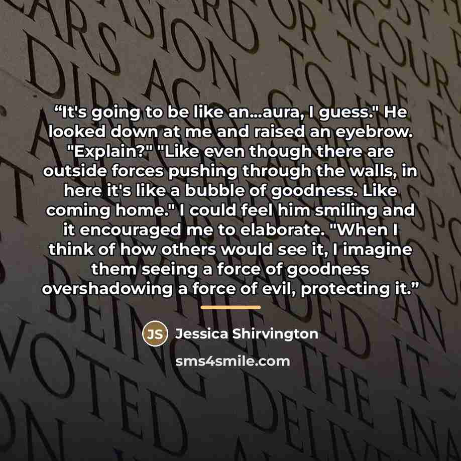 “It's going to be like an...aura, I guess." He looked down at me and raised an eyebrow. "Explain?" "Like even though there are outside forces pushing through the walls, in here it's like a bubble of goodness. Like coming home." I could feel him smiling and it encouraged me to elaborate. "When I…” quote by Jessica Shirvington