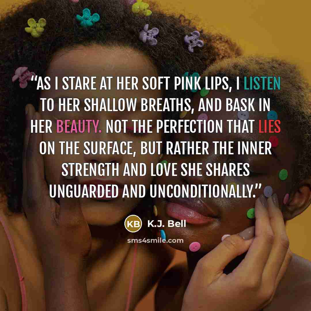 “As I stare at her soft pink lips, I listen to her shallow breaths, and bask in her beauty. Not the perfection that lies on the surface, but rather the inner strength and love she shares unguarded and unconditionally.” quote by K.J. Bell