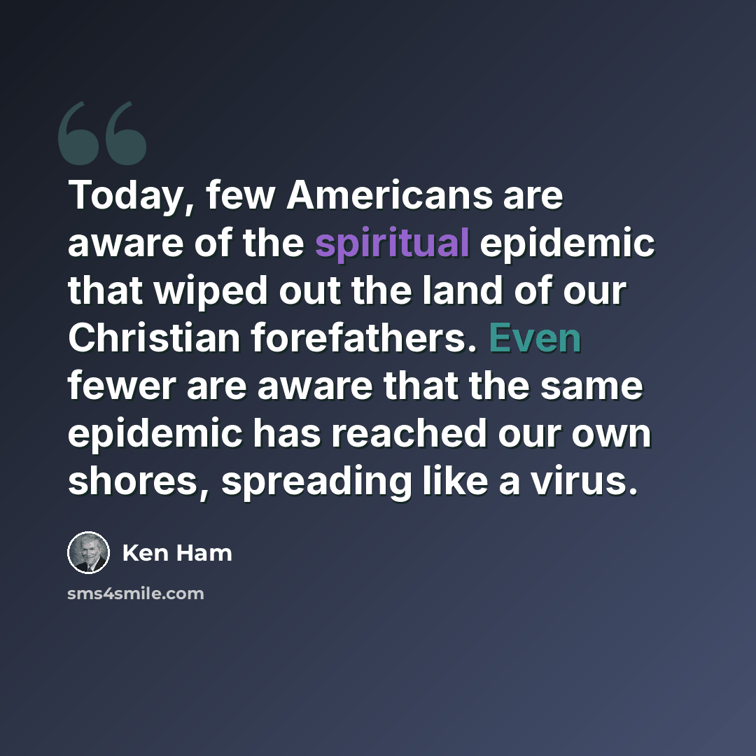“Today, few Americans are aware of the spiritual epidemic that wiped out the land of our Christian forefathers. Even fewer are aware that the same epidemic has reached our own shores, spreading like a virus.” quote by Ken Ham