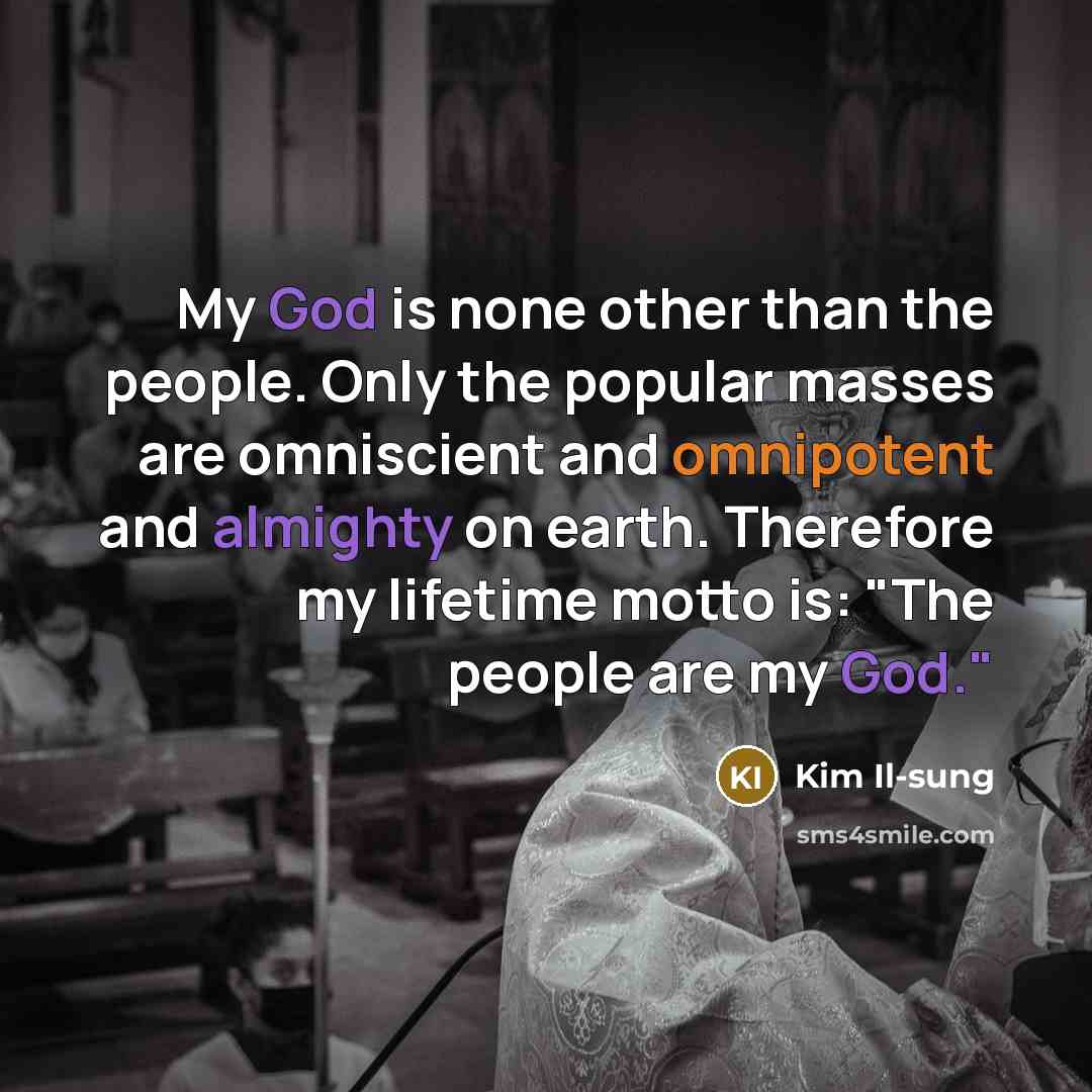 “My God is none other than the people. Only the popular masses are omniscient and omnipotent and almighty on earth. Therefore my lifetime motto is: "The people are my God."” quote by Kim Il-sung