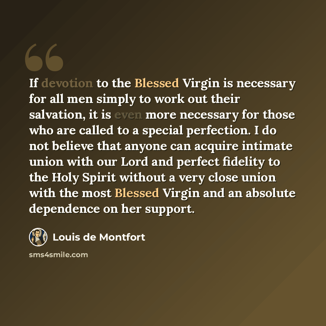 “If devotion to the Blessed Virgin is necessary for all men simply to work out their salvation, it is even more necessary for those who are called to a special perfection. I do not believe that anyone can acquire intimate union with our Lord and perfect fidelity to the Holy Spirit without a very…” quote by Louis de Montfort
