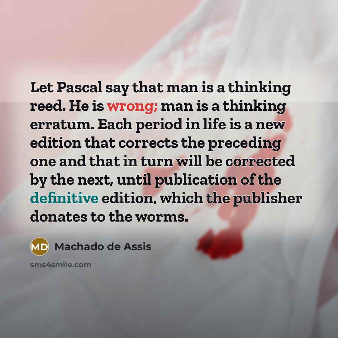 “Let Pascal say that man is a thinking reed. He is wrong; man is a thinking erratum. Each period in life is a new edition that corrects the preceding one and that in turn will be corrected by the next, until publication of the definitive edition, which the publisher donates to the worms.” quote by Machado de Assis