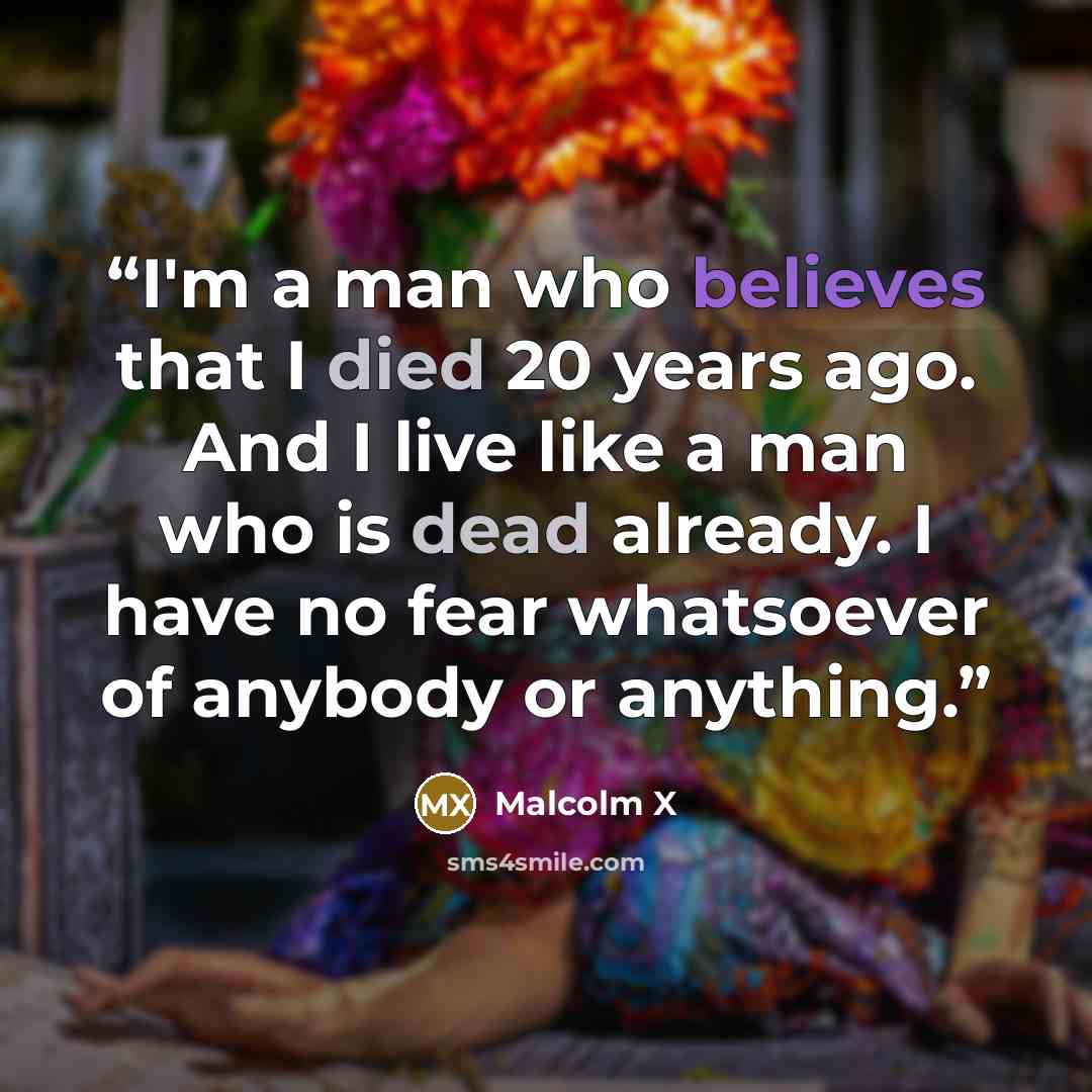 “I'm a man who believes that I died 20 years ago. And I live like a man who is dead already. I have no fear whatsoever of anybody or anything.” quote by Malcolm X