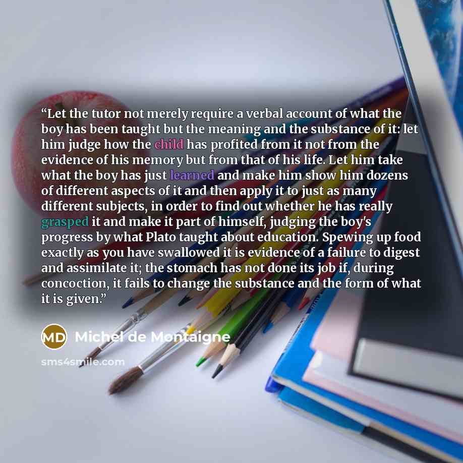 “Let the tutor not merely require a verbal account of what the boy has been taught but the meaning and the substance of it: let him judge how the child has profited from it not from the evidence of his memory but from that of his life. Let him take what the boy has just learned and make him show…” quote by Michel de Montaigne