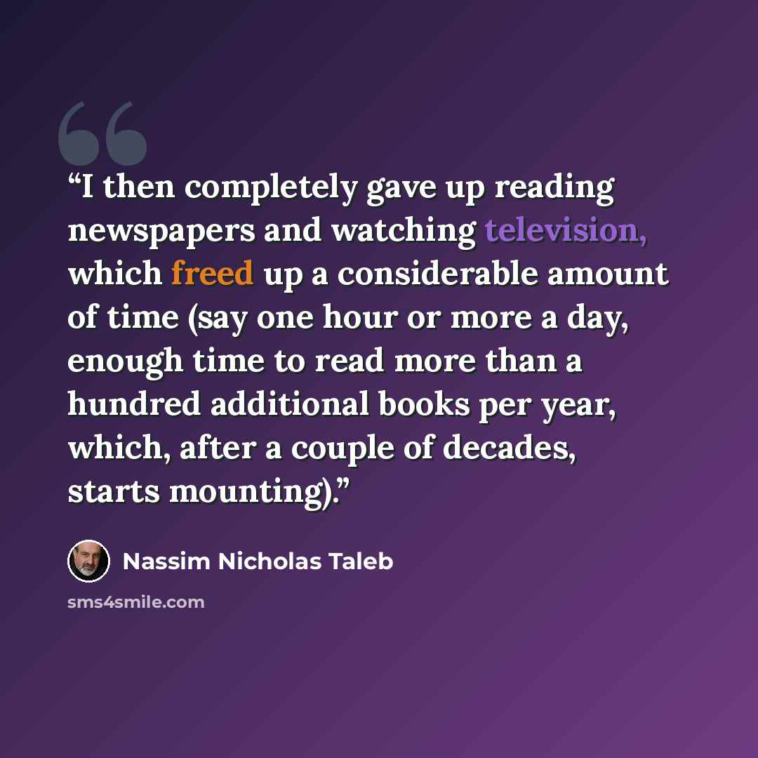 “I then completely gave up reading newspapers and watching television, which freed up a considerable amount of time (say one hour or more a day, enough time to read more than a hundred additional books per year, which, after a couple of decades, starts mounting).” quote by Nassim Nicholas Taleb