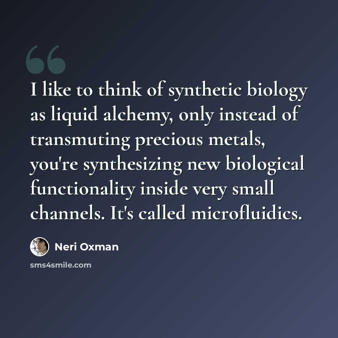 “I like to think of synthetic biology as liquid alchemy, only instead of transmuting precious metals, you're synthesizing new biological functionality inside very small channels. It's called microfluidics.” quote by Neri Oxman