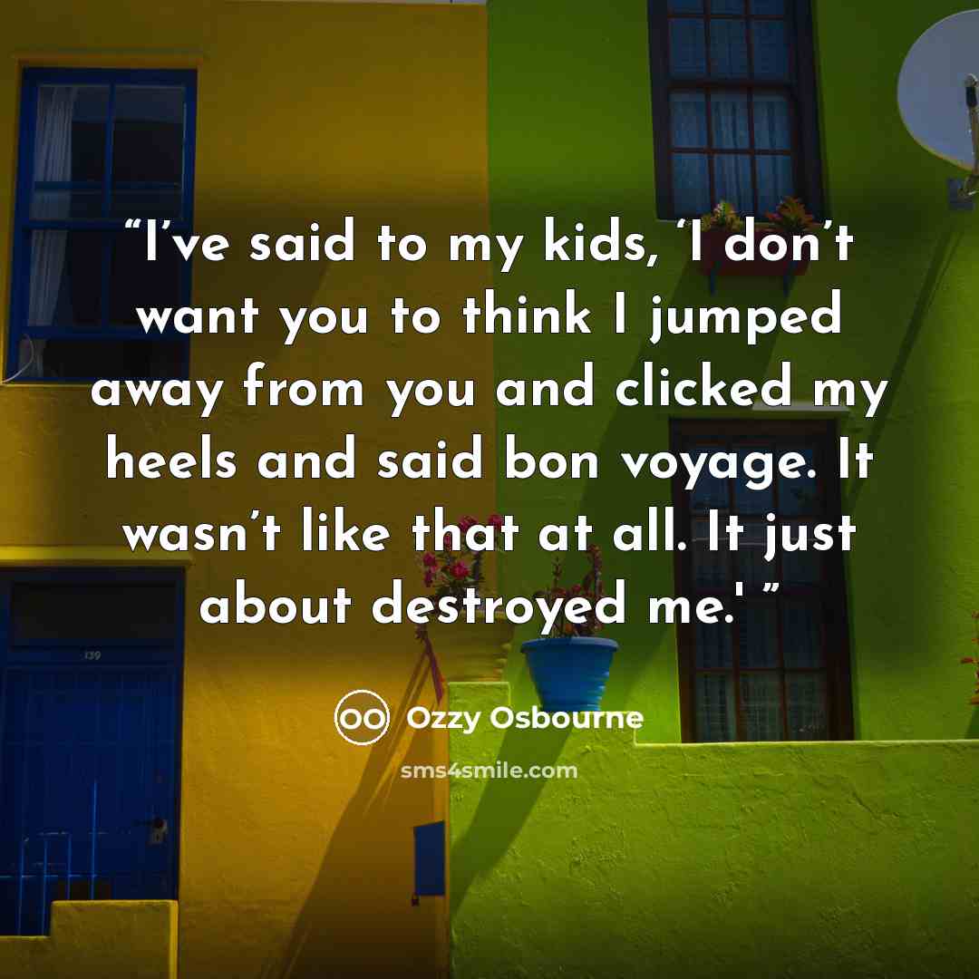 “I’ve said to my kids, ‘I don’t want you to think I jumped away from you and clicked my heels and said bon voyage. It wasn’t like that at all. It just about destroyed me.'” quote by Ozzy Osbourne