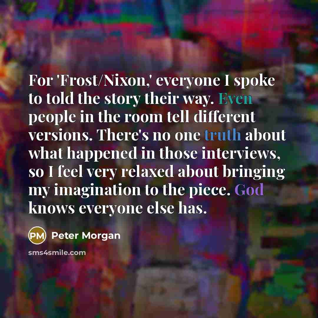 “For 'Frost/Nixon,' everyone I spoke to told the story their way. Even people in the room tell different versions. There's no one truth about what happened in those interviews, so I feel very relaxed about bringing my imagination to the piece. God knows everyone else has.” quote by Peter Morgan