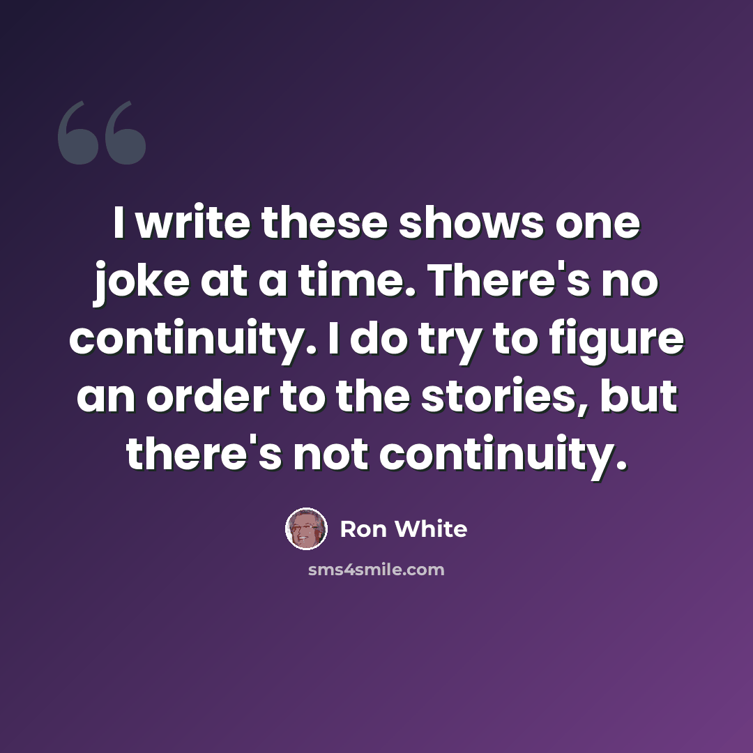 “I write these shows one joke at a time. There's no continuity. I do try to figure an order to the stories, but there's not continuity.” quote by Ron White