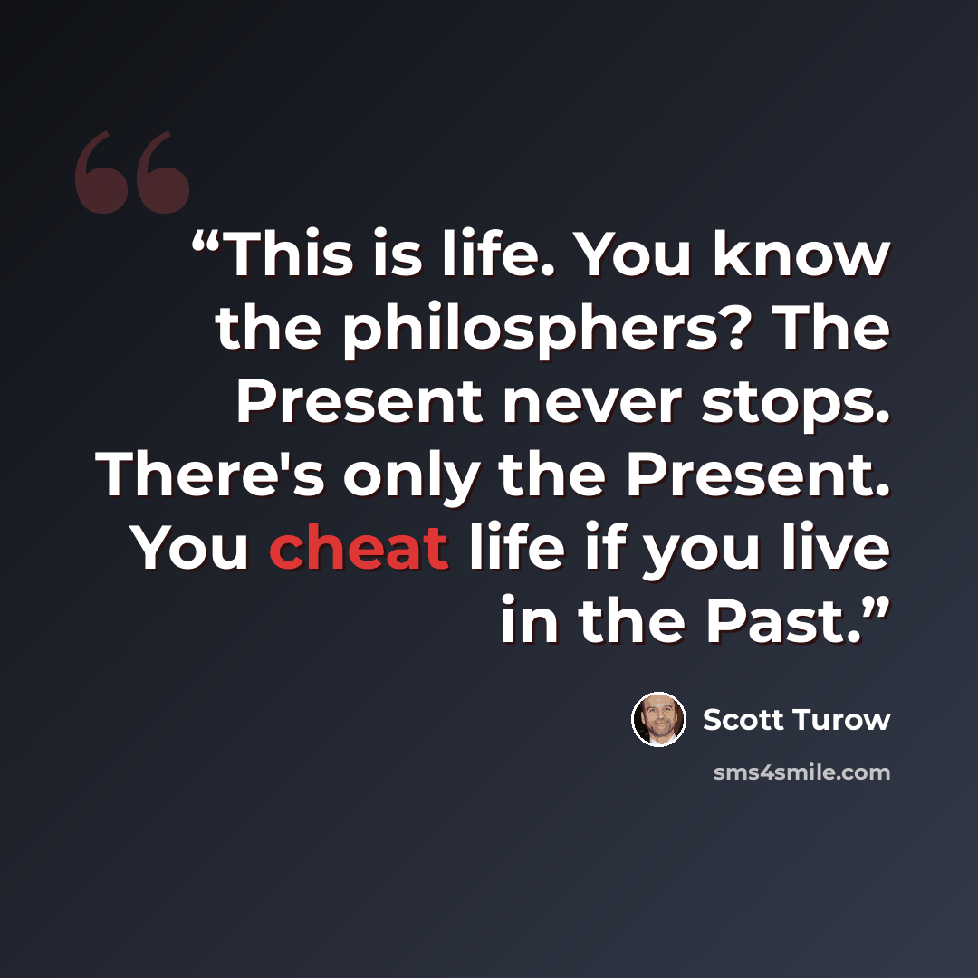 “This is life. You know the philosphers? The Present never stops. There's only the Present. You cheat life if you live in the Past.” quote by Scott Turow