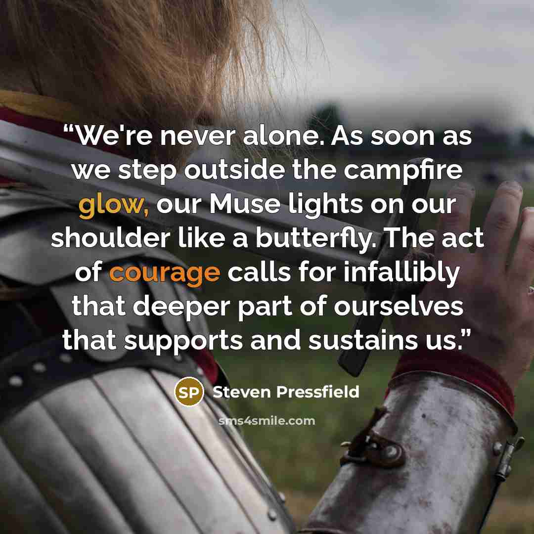 “We're never alone. As soon as we step outside the campfire glow, our Muse lights on our shoulder like a butterfly. The act of courage calls for infallibly that deeper part of ourselves that supports and sustains us.” quote by Steven Pressfield