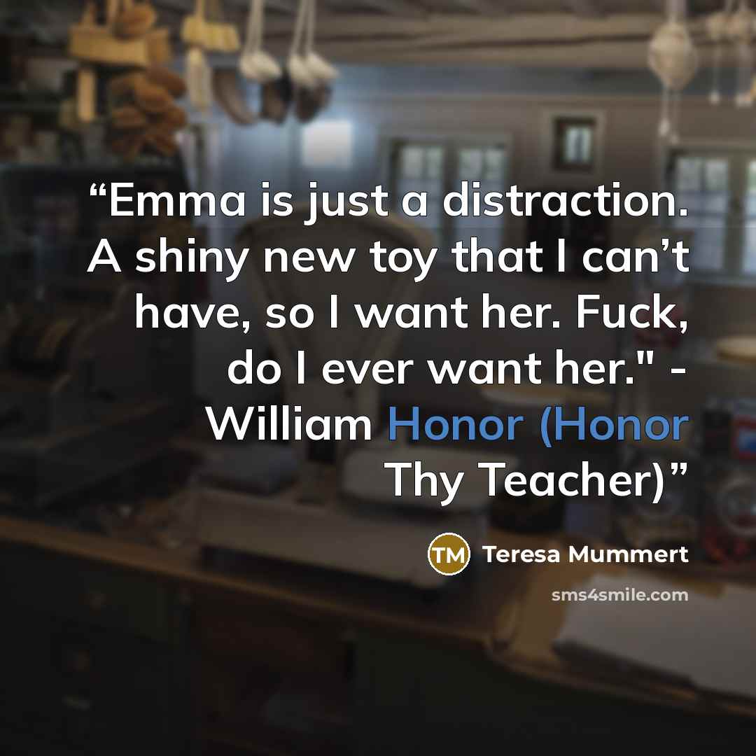 “Emma is just a distraction. A shiny new toy that I can’t have, so I want her. Fuck, do I ever want her." - William Honor (Honor Thy Teacher)” quote by Teresa Mummert