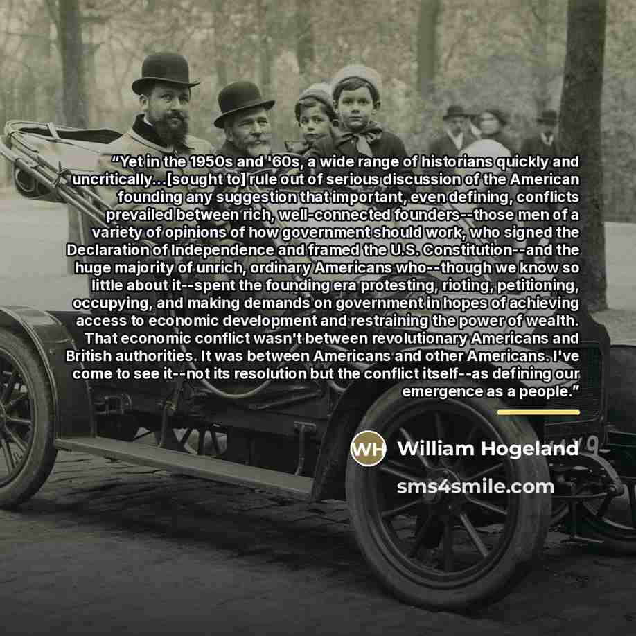 “Yet in the 1950s and '60s, a wide range of historians quickly and uncritically...[sought to] rule out of serious discussion of the American founding any suggestion that important, even defining, conflicts prevailed between rich, well-connected founders--those men of a variety of opinions of how…” quote by William Hogeland