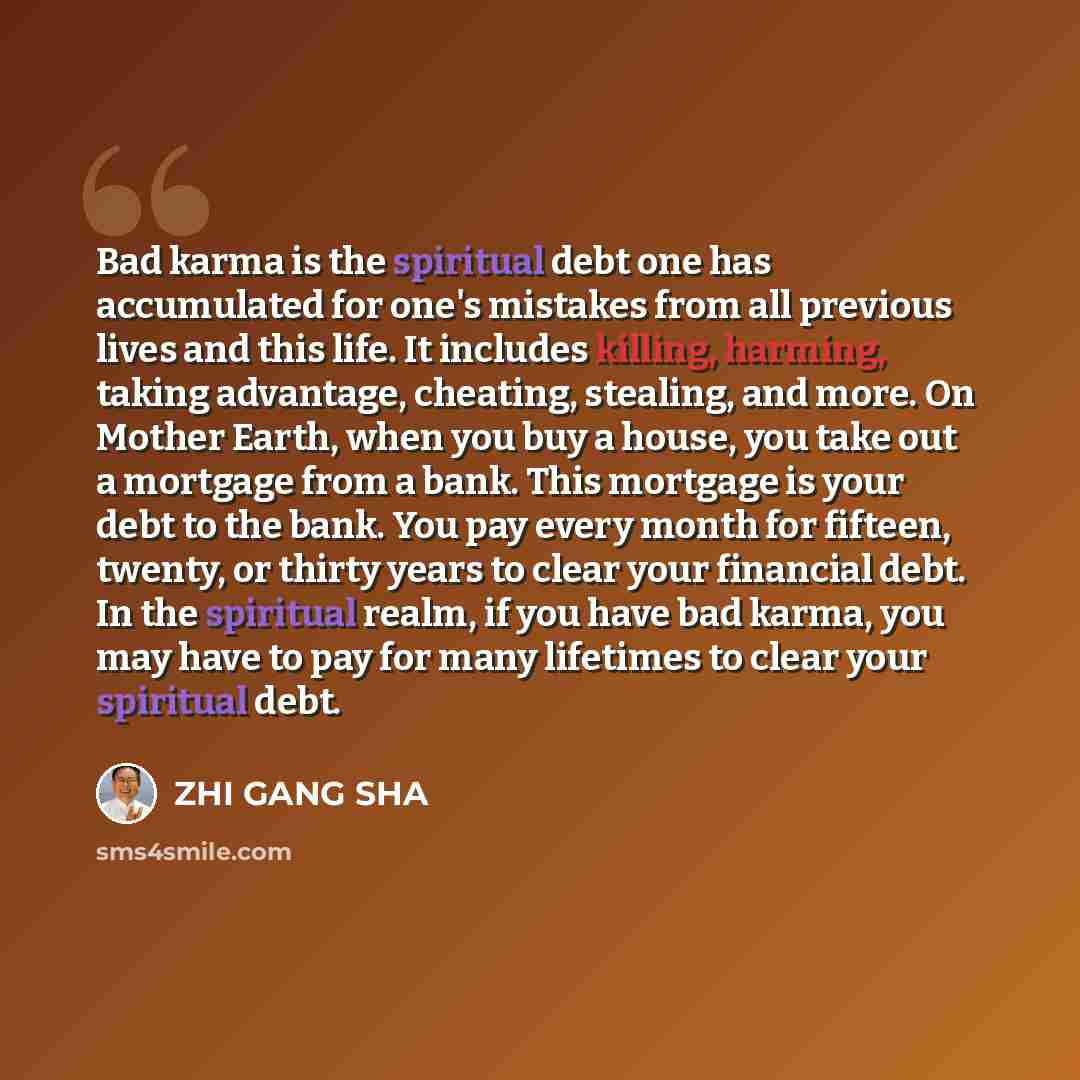 “Bad karma is the spiritual debt one has accumulated for one's mistakes from all previous lives and this life. It includes killing, harming, taking advantage, cheating, stealing, and more. On Mother Earth, when you buy a house, you take out a mortgage from a bank. This mortgage is your debt to the…” quote by ZHI GANG SHA