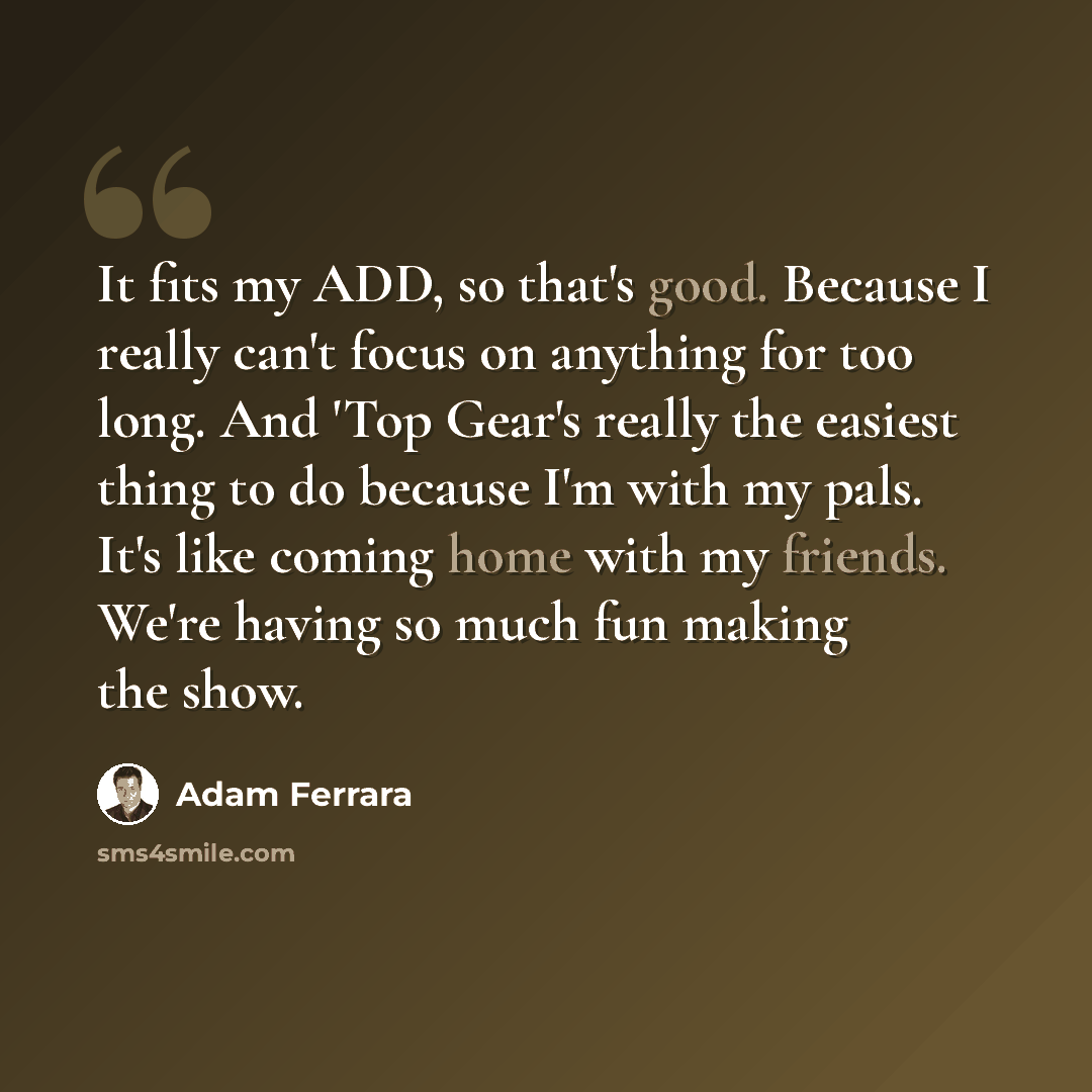 “It fits my ADD, so that's good. Because I really can't focus on anything for too long. And 'Top Gear's really the easiest thing to do because I'm with my pals. It's like coming home with my friends. We're having so much fun making the show.” quote by Adam Ferrara