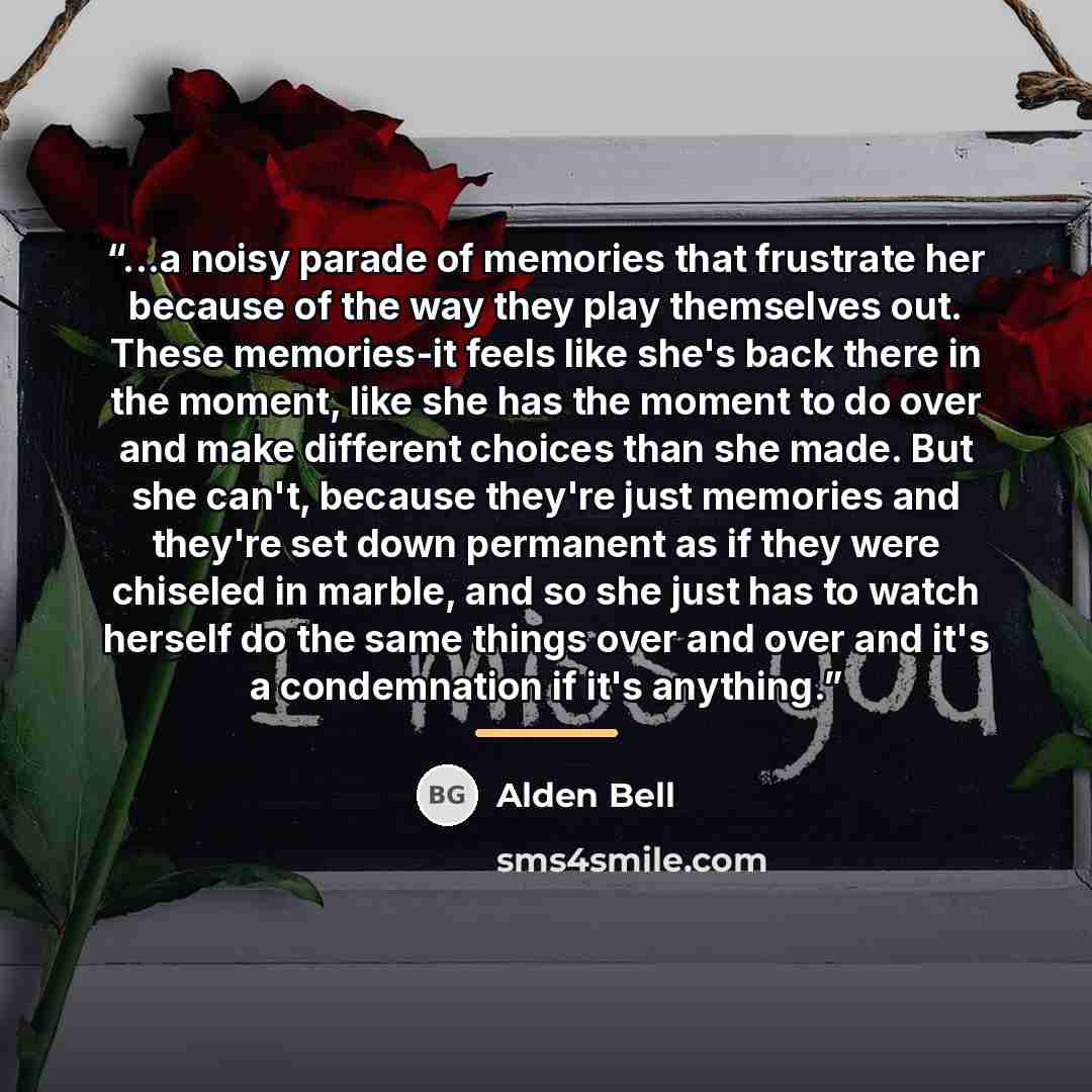 “...a noisy parade of memories that frustrate her because of the way they play themselves out. These memories-it feels like she's back there in the moment, like she has the moment to do over and make different choices than she made. But she can't, because they're just memories and they're set down…” quote by Alden Bell