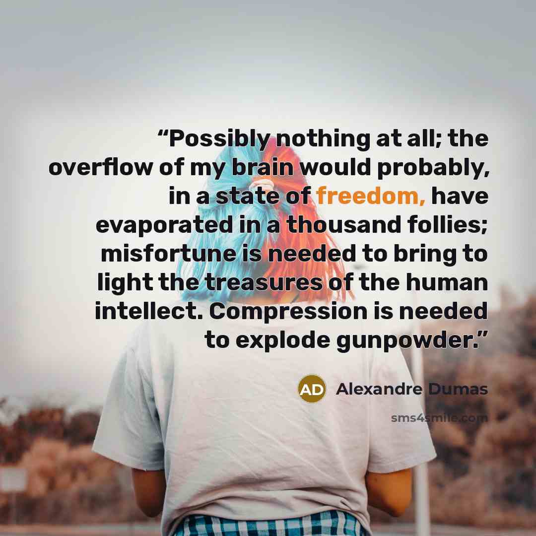 “Possibly nothing at all; the overflow of my brain would probably, in a state of freedom, have evaporated in a thousand follies; misfortune is needed to bring to light the treasures of the human intellect. Compression is needed to explode gunpowder.” quote by Alexandre Dumas