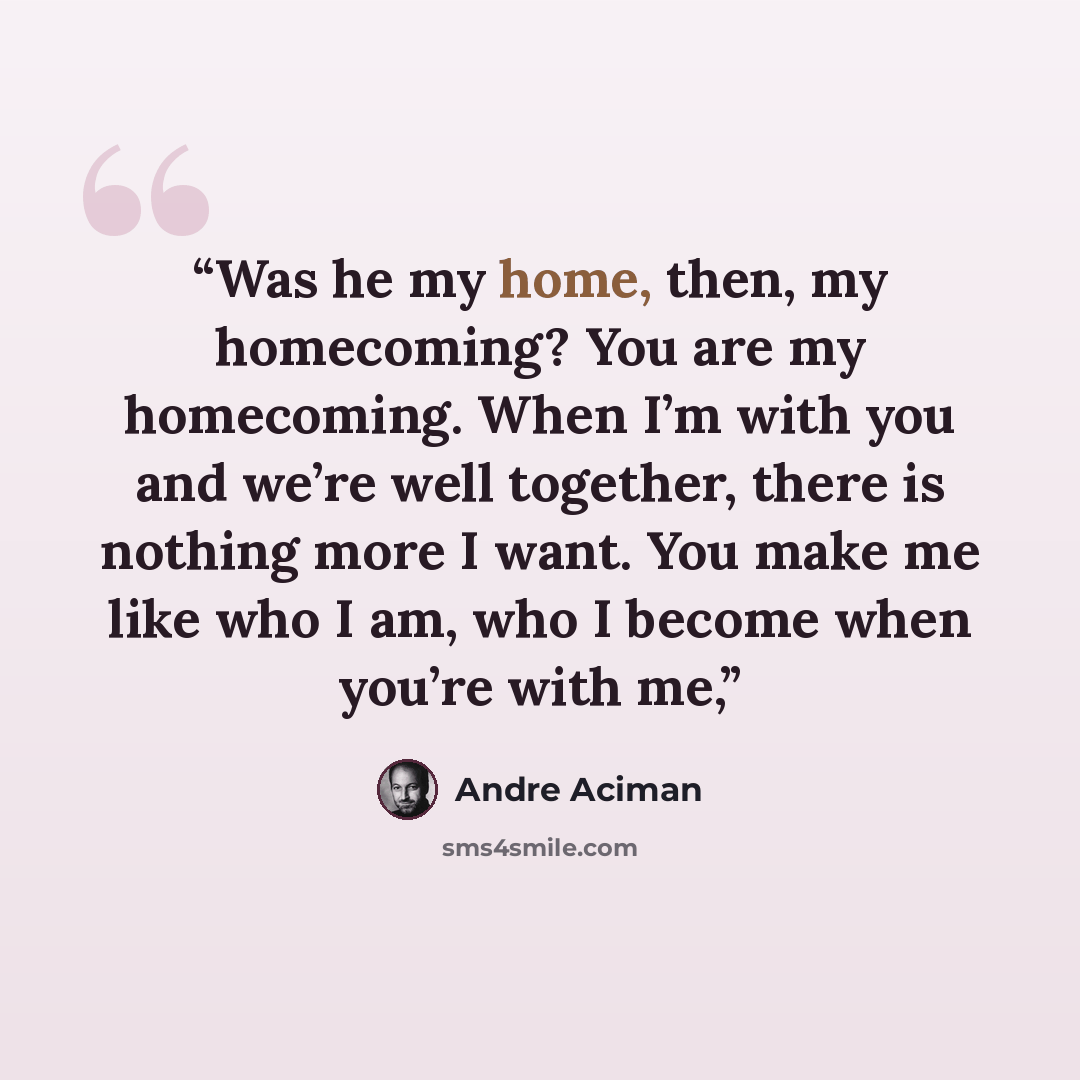 “Was he my home, then, my homecoming? You are my homecoming. When I’m with you and we’re well together, there is nothing more I want. You make me like who I am, who I become when you’re with me,” quote by André Aciman