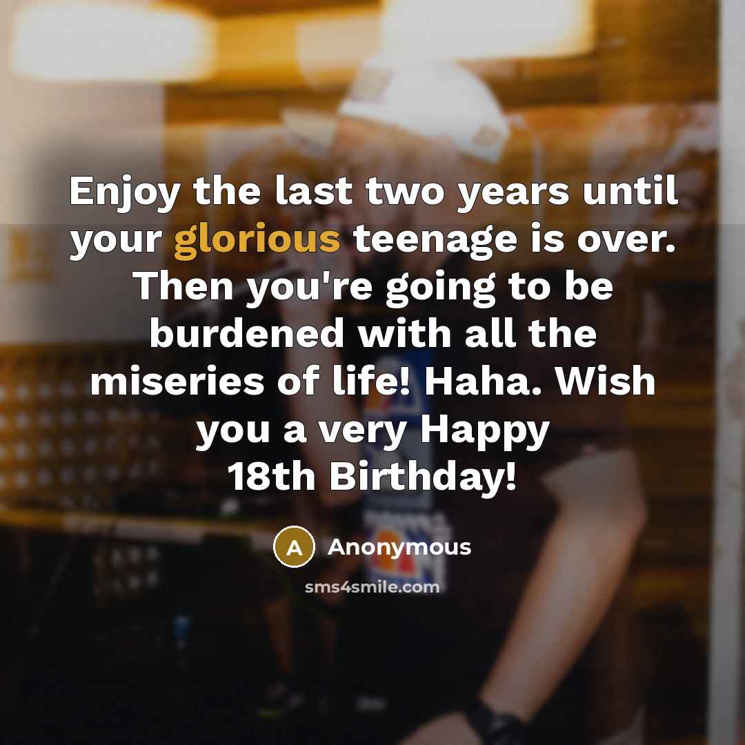“Enjoy the last two years until your glorious teenage is over. Then you're going to be burdened with all the miseries of life! Haha. Wish you a very Happy 18th Birthday!” quote by Anonymous
