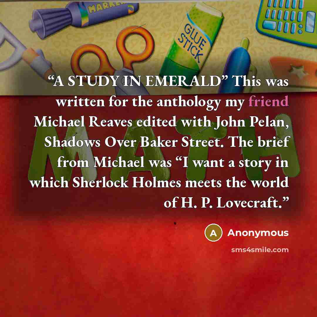 “A STUDY IN EMERALD” This was written for the anthology my friend Michael Reaves edited with John Pelan, Shadows Over Baker Street. The brief from Michael was “I want a story in which Sherlock Holmes meets the world of H. P. Lovecraft.” quote by Anonymous