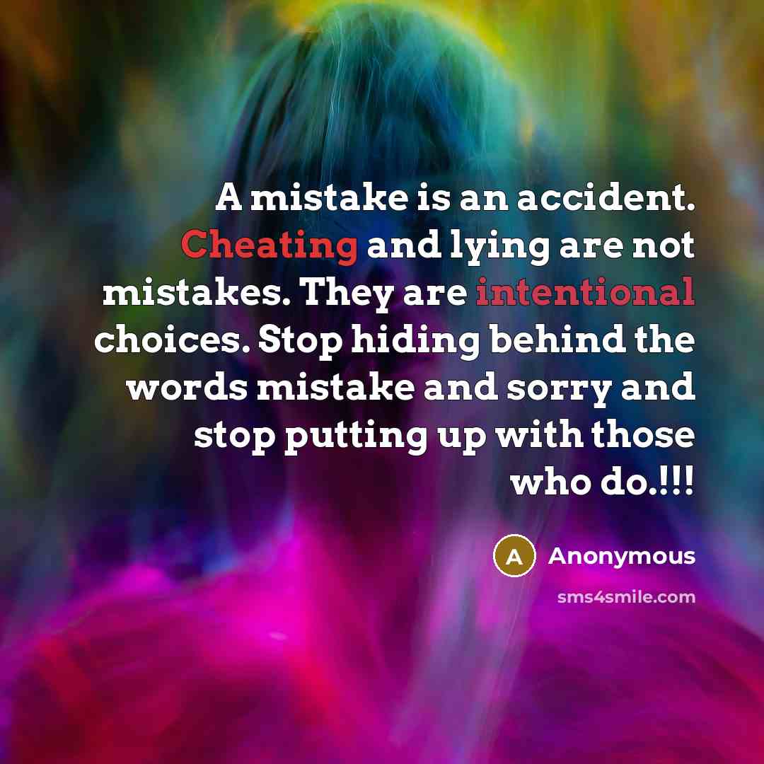 “A mistake is an accident. Cheating and lying are not mistakes. They are intentional choices. Stop hiding behind the words mistake and sorry and stop putting up with those who do.!!!” quote by Anonymous