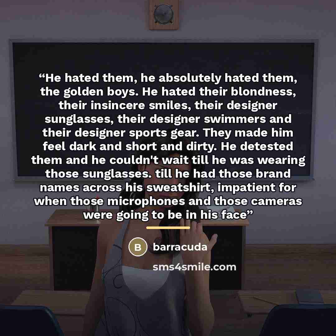“He hated them, he absolutely hated them, the golden boys. He hated their blondness, their insincere smiles, their designer sunglasses, their designer swimmers and their designer sports gear. They made him feel dark and short and dirty. He detested them and he couldn't wait till he was wearing…” quote by barracuda