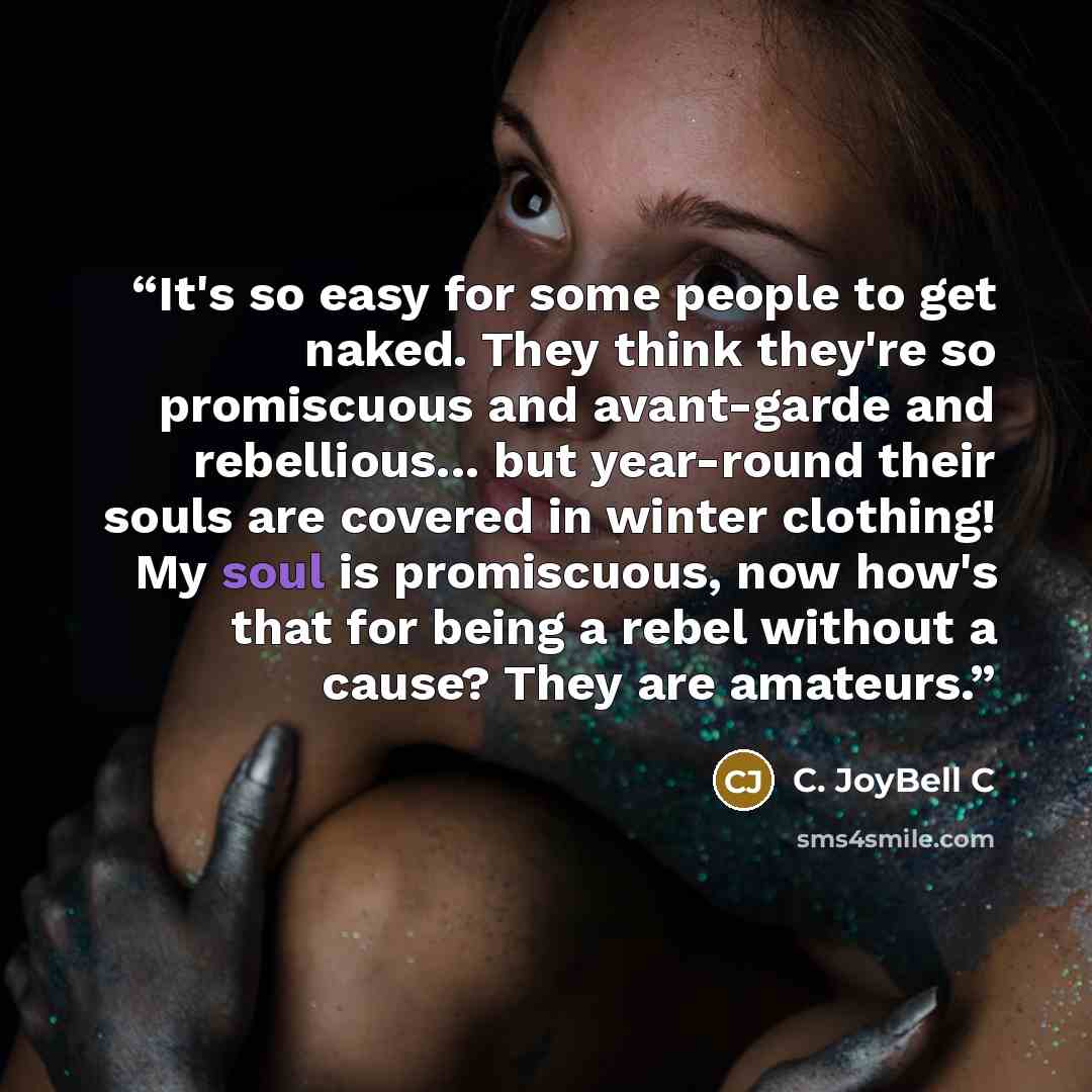 “It's so easy for some people to get naked. They think they're so promiscuous and avant-garde and rebellious... but year-round their souls are covered in winter clothing! My soul is promiscuous, now how's that for being a rebel without a cause? They are amateurs.” quote by C. JoyBell C