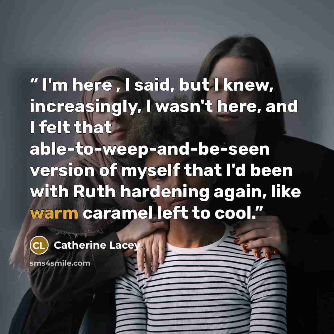 “I'm here , I said, but I knew, increasingly, I wasn't here, and I felt that able-to-weep-and-be-seen version of myself that I'd been with Ruth hardening again, like warm caramel left to cool.” quote by Catherine Lacey