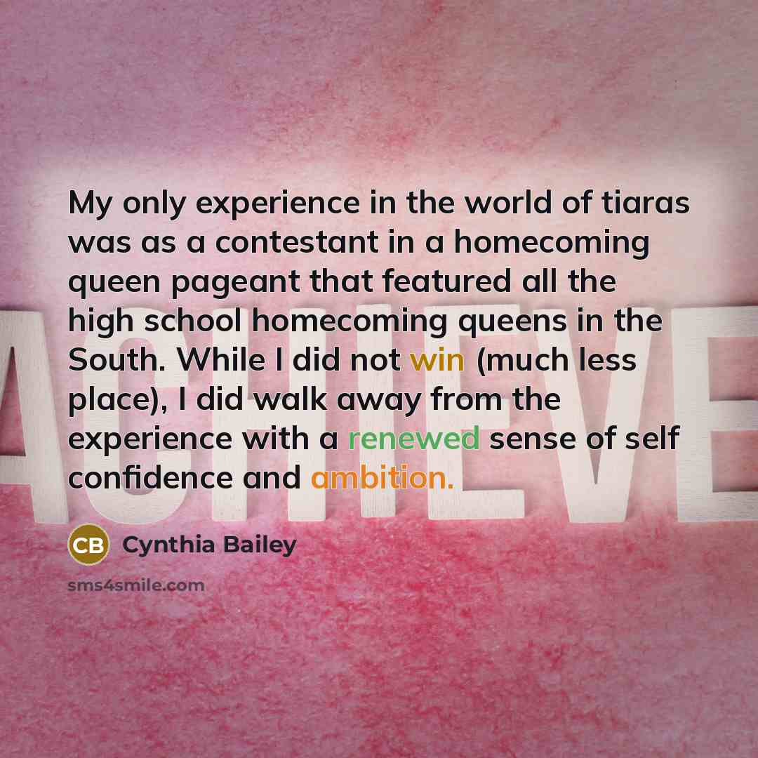 “My only experience in the world of tiaras was as a contestant in a homecoming queen pageant that featured all the high school homecoming queens in the South. While I did not win (much less place), I did walk away from the experience with a renewed sense of self confidence and ambition.” quote by Cynthia Bailey