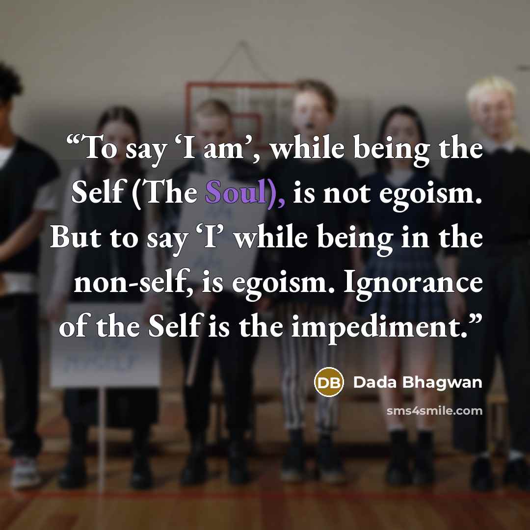 “To say ‘I am’, while being the Self (The Soul), is not egoism. But to say ‘I’ while being in the non-self, is egoism. Ignorance of the Self is the impediment.” quote by Dada Bhagwan
