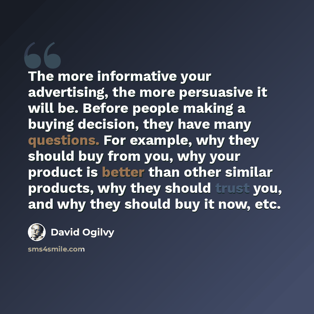 “The more informative your advertising, the more persuasive it will be. Before people making a buying decision, they have many questions. For example, why they should buy from you, why your product is better than other similar products, why they should trust you, and why they should buy it now, etc.” quote by David Ogilvy