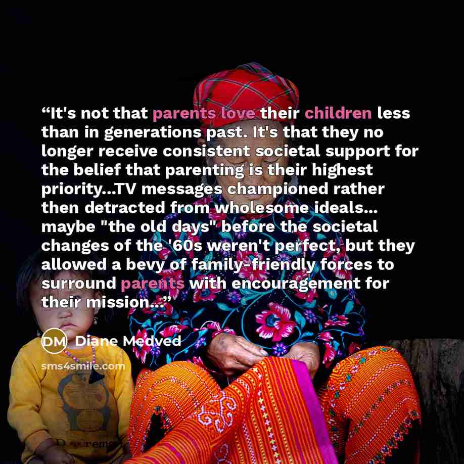 “It's not that parents love their children less than in generations past. It's that they no longer receive consistent societal support for the belief that parenting is their highest priority...TV messages championed rather then detracted from wholesome ideals... maybe "the old days" before the…” quote by Diane Medved