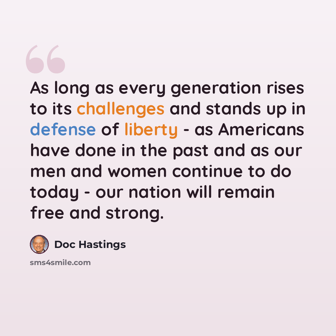 “As long as every generation rises to its challenges and stands up in defense of liberty - as Americans have done in the past and as our men and women continue to do today - our nation will remain free and strong.” quote by Doc Hastings