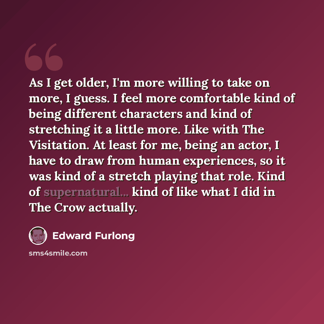 “As I get older, I'm more willing to take on more, I guess. I feel more comfortable kind of being different characters and kind of stretching it a little more. Like with The Visitation. At least for me, being an actor, I have to draw from human experiences, so it was kind of a stretch playing that…” quote by Edward Furlong
