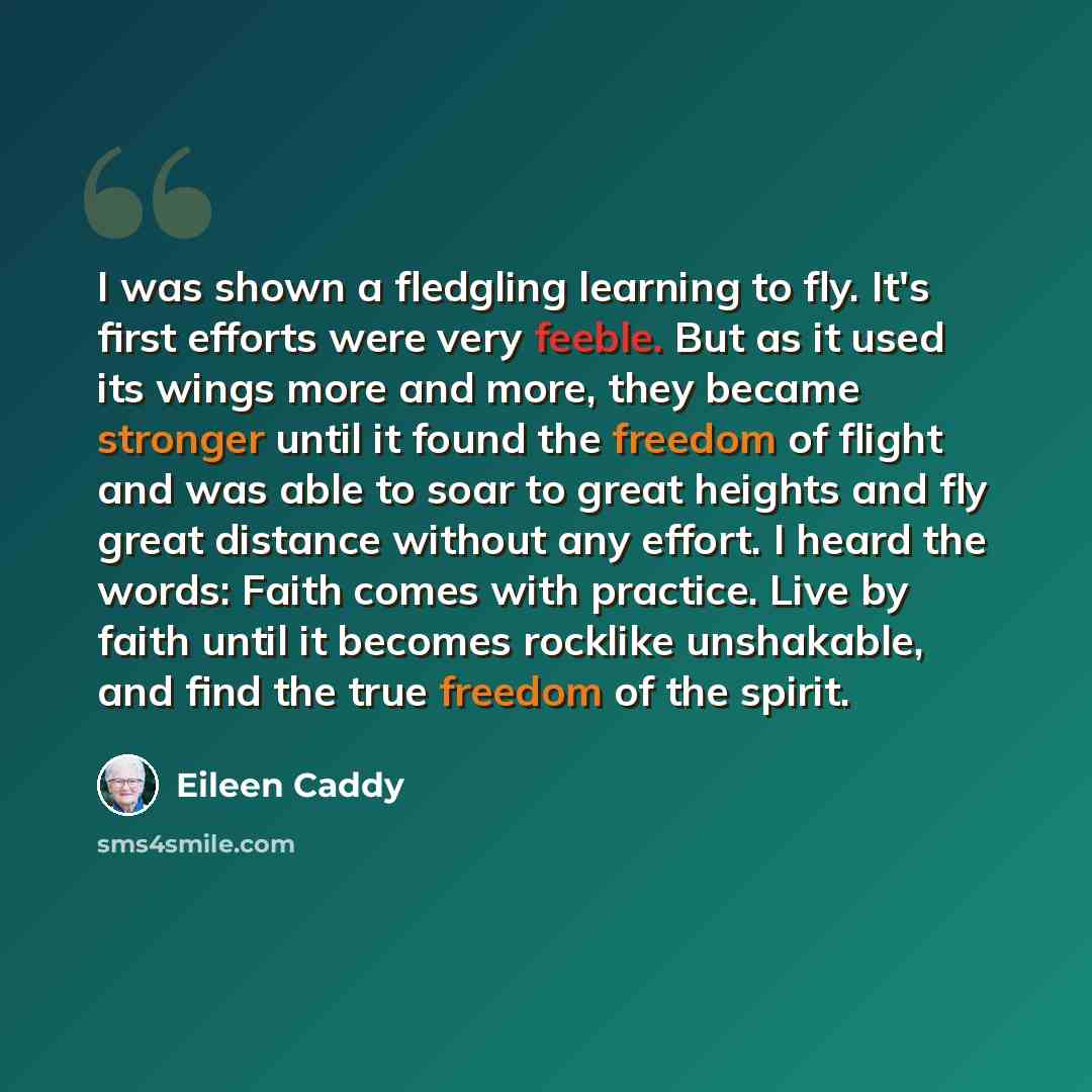 “I was shown a fledgling learning to fly. It's first efforts were very feeble. But as it used its wings more and more, they became stronger until it found the freedom of flight and was able to soar to great heights and fly great distance without any effort. I heard the words: Faith comes with…” quote by Eileen Caddy