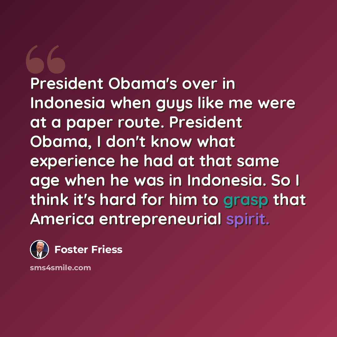 “President Obama's over in Indonesia when guys like me were at a paper route. President Obama, I don't know what experience he had at that same age when he was in Indonesia. So I think it's hard for him to grasp that America entrepreneurial spirit.” quote by Foster Friess