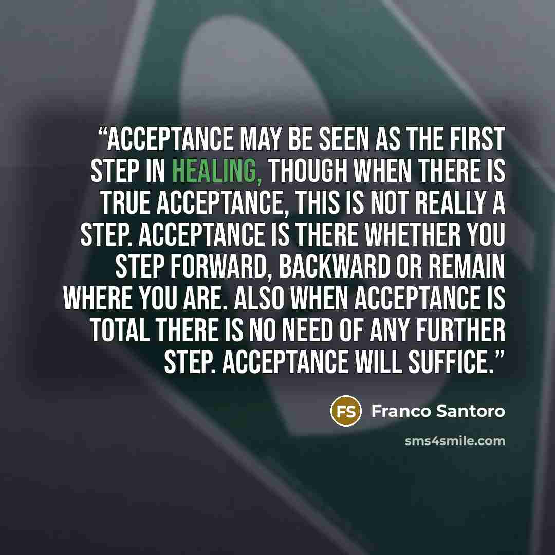 “Acceptance may be seen as the first step in healing, though when there is true acceptance, this is not really a step. Acceptance is there whether you step forward, backward or remain where you are. Also when acceptance is total there is no need of any further step. Acceptance will suffice.” quote by Franco Santoro