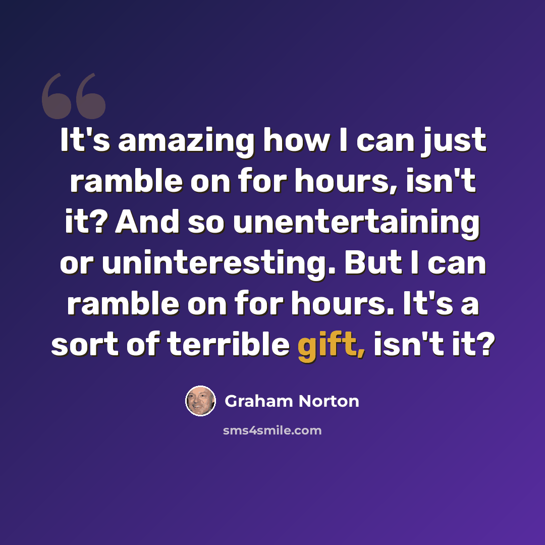 “It's amazing how I can just ramble on for hours, isn't it? And so unentertaining or uninteresting. But I can ramble on for hours. It's a sort of terrible gift, isn't it?” quote by Graham Norton